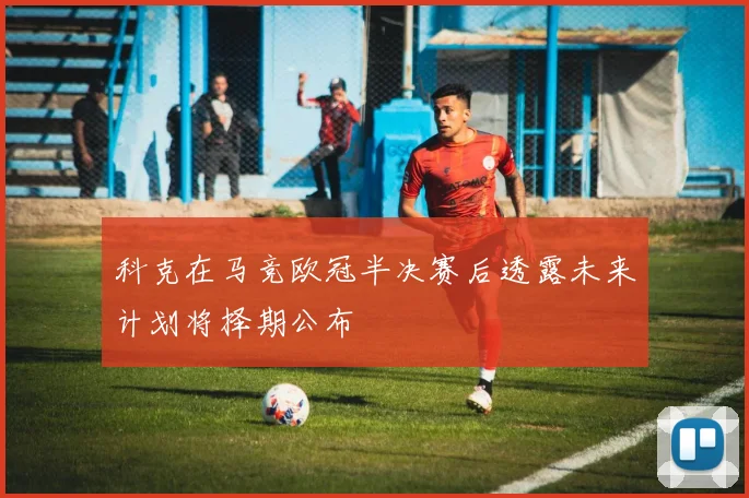 科克在马竞欧冠半决赛后透露未来计划将择期公布