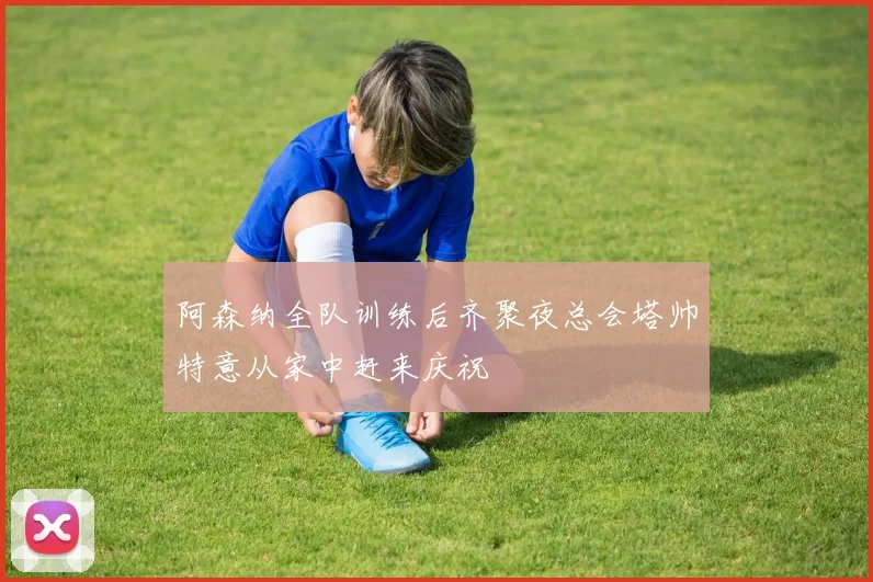 阿森纳全队训练后齐聚夜总会塔帅特意从家中赶来庆祝