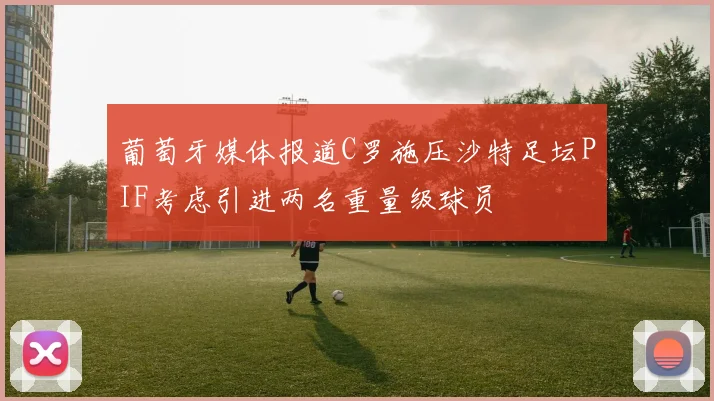 葡萄牙媒体报道C罗施压沙特足坛PIF考虑引进两名重量级球员