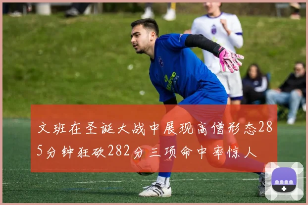 文班在圣诞大战中展现高僧形态285分钟狂砍282分三项命中率惊人