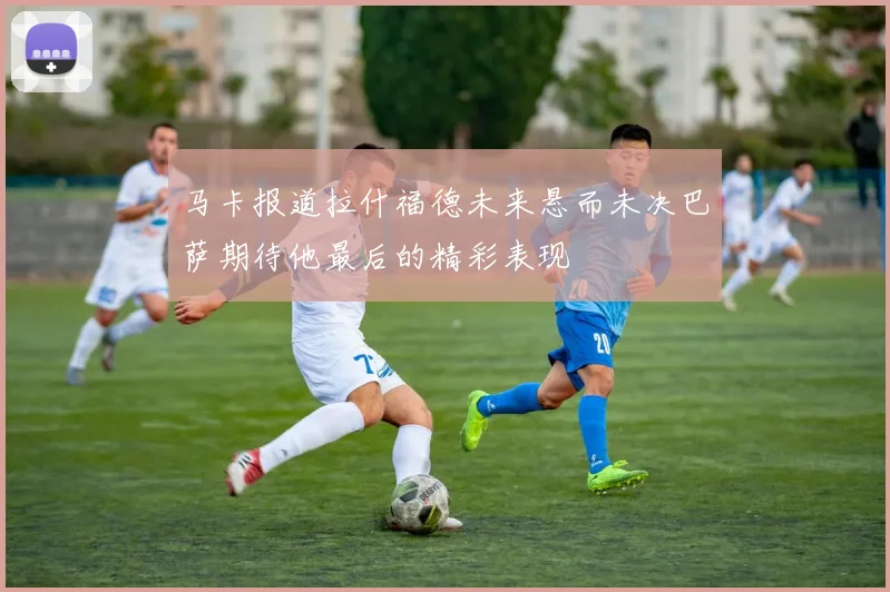 马卡报道拉什福德未来悬而未决巴萨期待他最后的精彩表现
