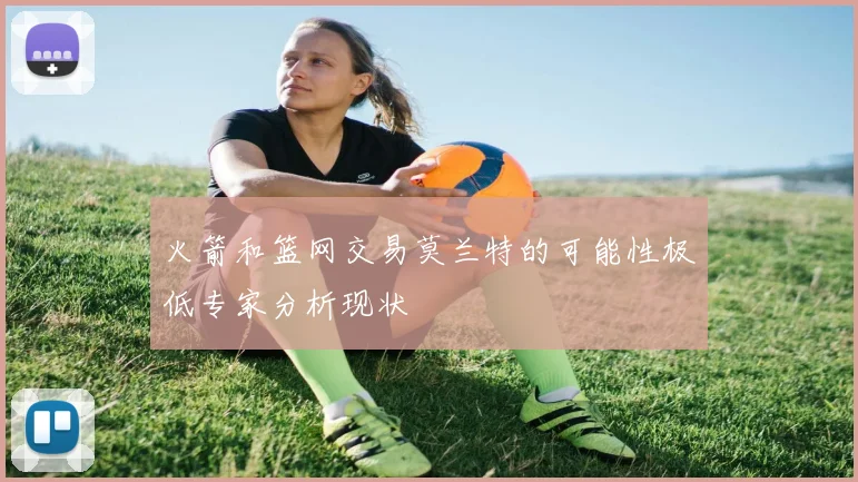 火箭和篮网交易莫兰特的可能性极低专家分析现状