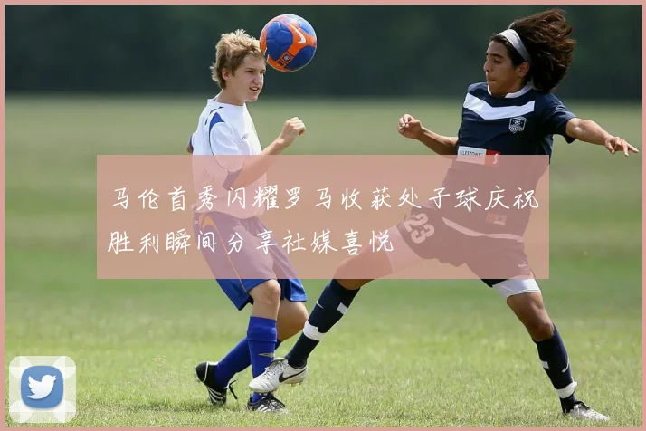 马伦首秀闪耀罗马收获处子球庆祝胜利瞬间分享社媒喜悦