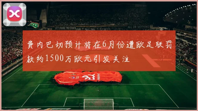 费内巴切预计将在6月份遭欧足联罚款约1500万欧元引发关注
