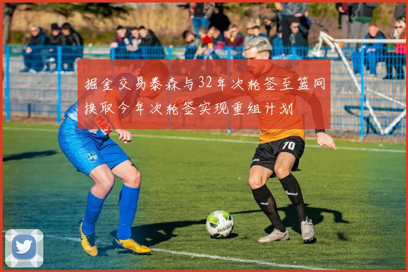 掘金交易泰森与32年次轮签至篮网换取今年次轮签实现重组计划