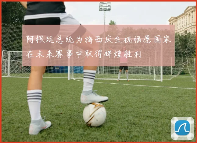 阿根廷总统为梅西庆生祝福愿国家在未来赛事中取得辉煌胜利